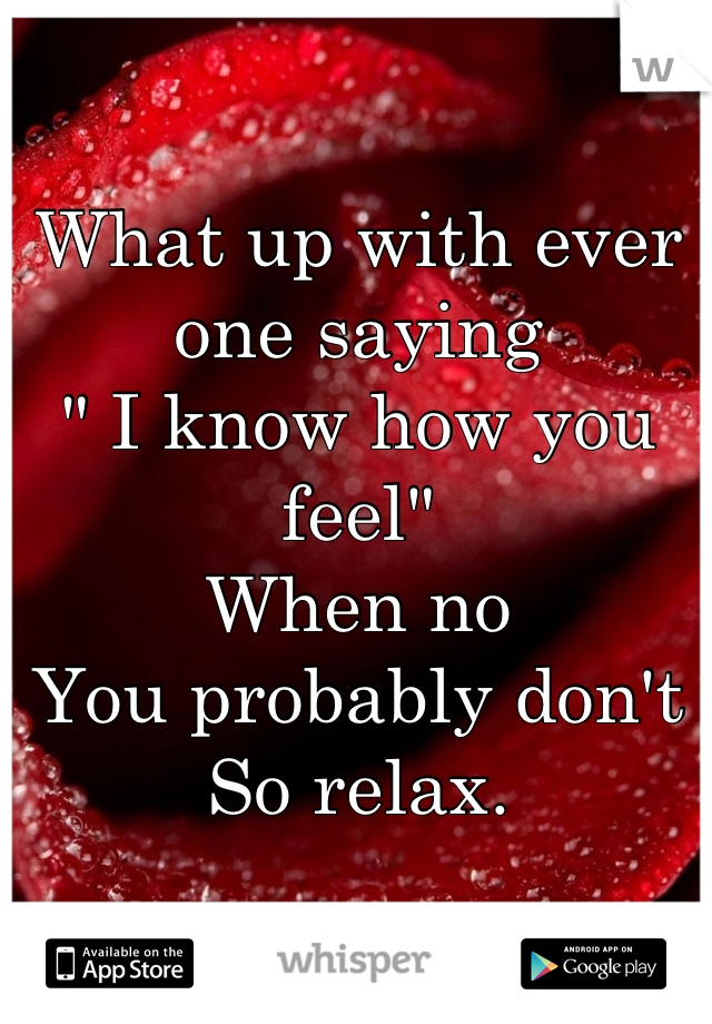 What up with ever one saying 
" I know how you feel"
When no
You probably don't
So relax.