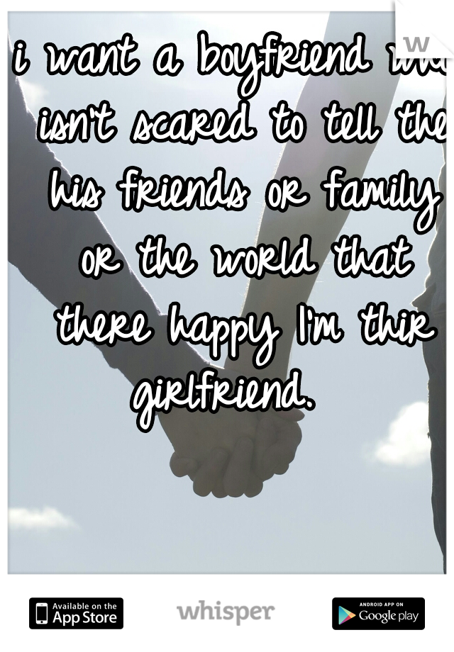 i want a boyfriend who isn't scared to tell the his friends or family or the world that there happy I'm thir girlfriend.  