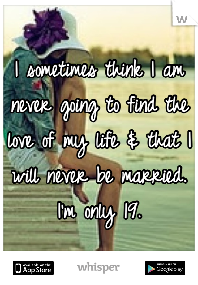 I sometimes think I am never going to find the love of my life & that I will never be married. I'm only 19.