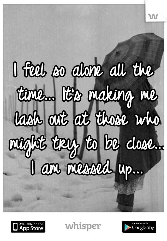 I feel so alone all the time... It's making me lash out at those who might try to be close... I am messed up...