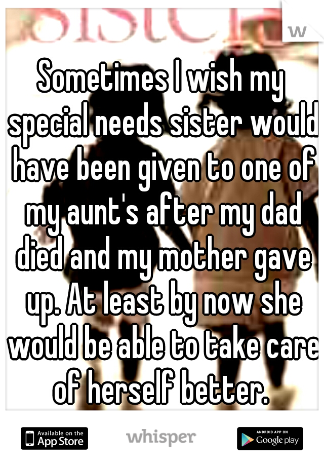 Sometimes I wish my special needs sister would have been given to one of my aunt's after my dad died and my mother gave up. At least by now she would be able to take care of herself better. 