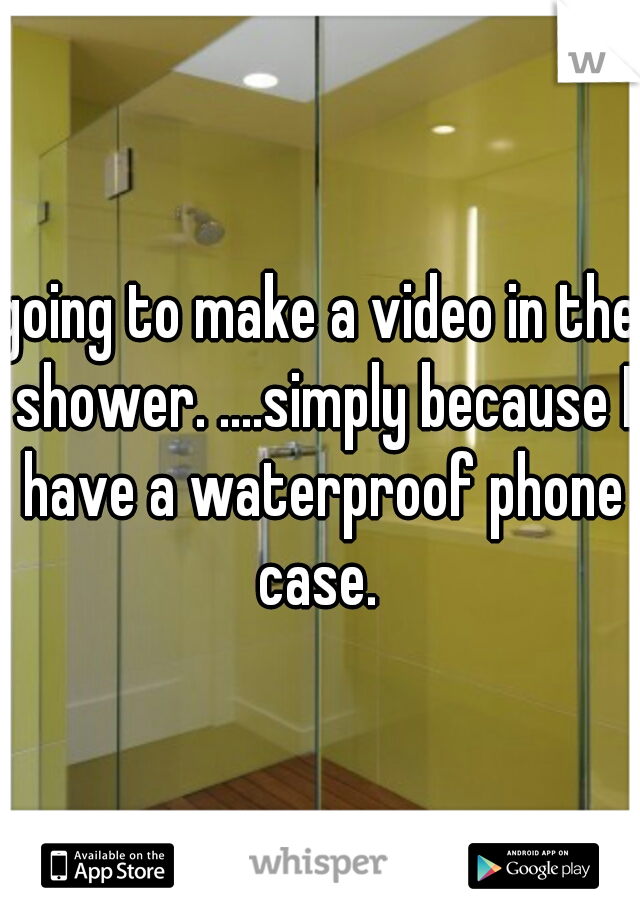 going to make a video in the shower. ....simply because I have a waterproof phone case. 