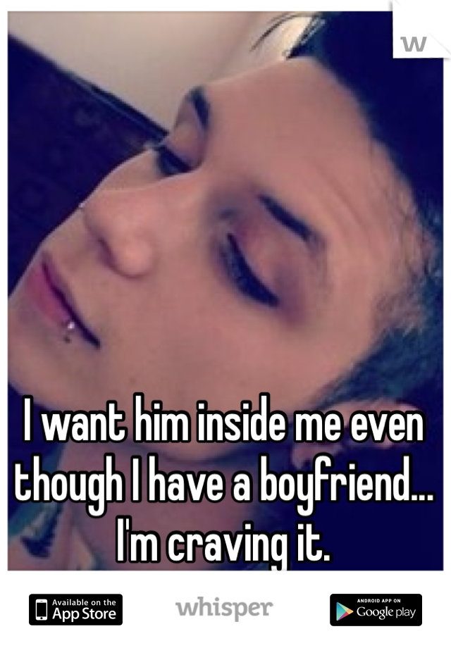 I want him inside me even though I have a boyfriend... I'm craving it. 