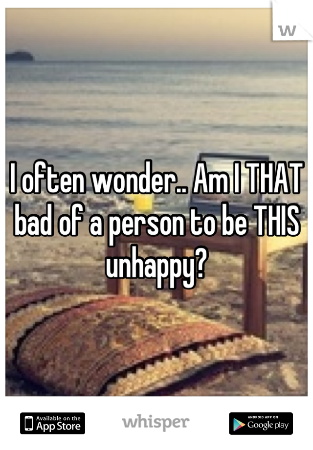 I often wonder.. Am I THAT bad of a person to be THIS unhappy?