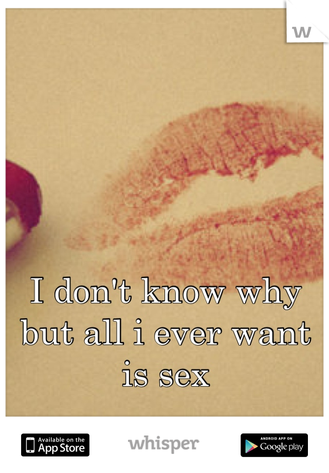 I don't know why but all i ever want is sex