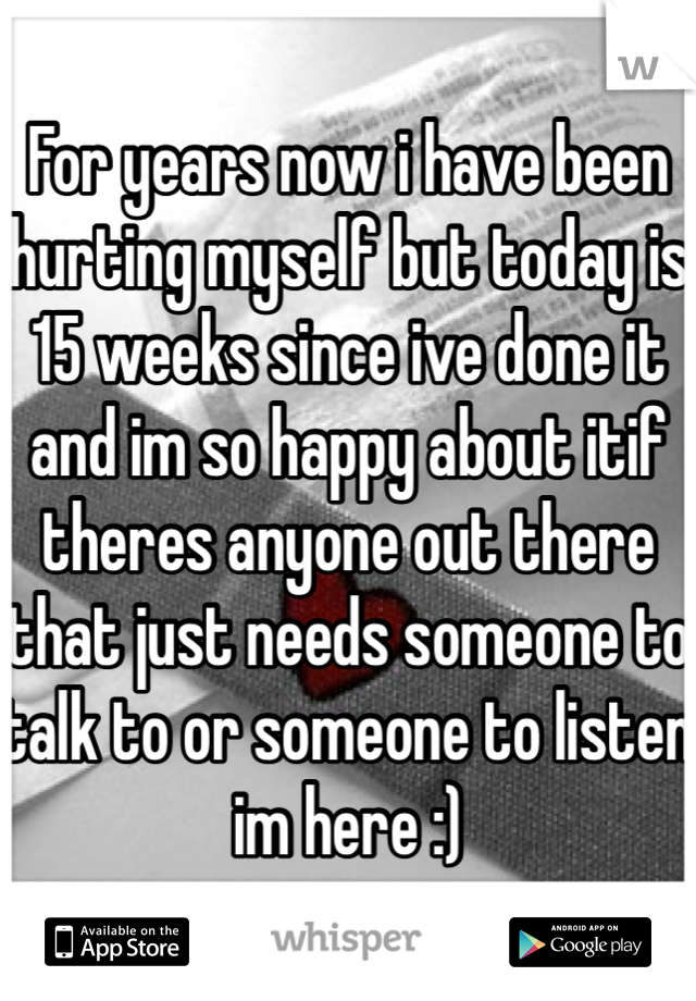 For years now i have been hurting myself but today is 15 weeks since ive done it and im so happy about itif theres anyone out there that just needs someone to talk to or someone to listen im here :)