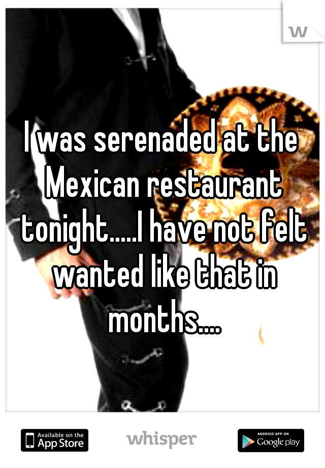 I was serenaded at the Mexican restaurant tonight.....I have not felt wanted like that in months....