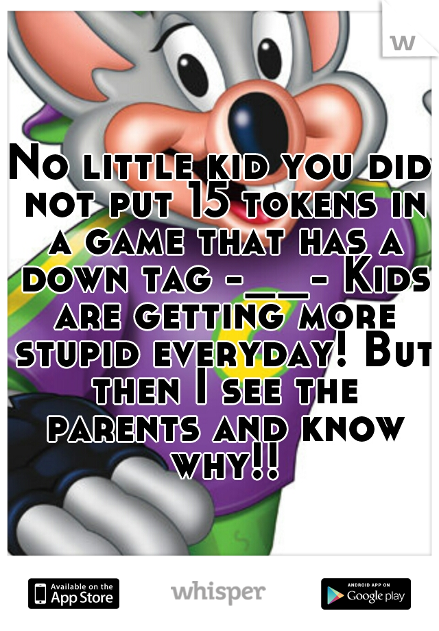 No little kid you did not put 15 tokens in a game that has a down tag -__- Kids are getting more stupid everyday! But then I see the parents and know why!!