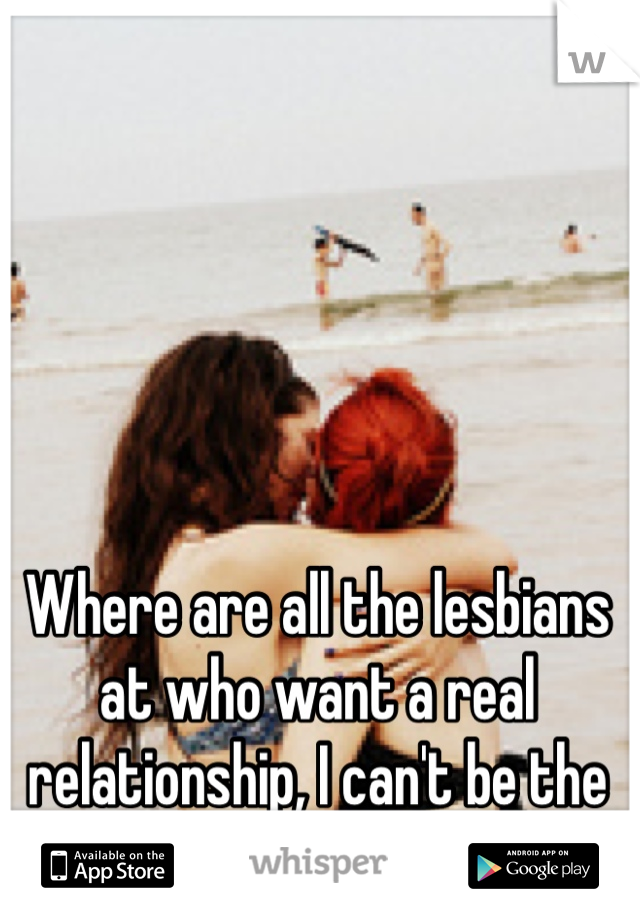 Where are all the lesbians at who want a real relationship, I can't be the only one!? :(