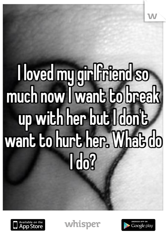 I loved my girlfriend so much now I want to break up with her but I don't want to hurt her. What do I do?