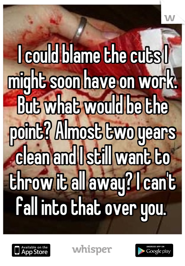 I could blame the cuts I might soon have on work. But what would be the point? Almost two years clean and I still want to throw it all away? I can't fall into that over you. 