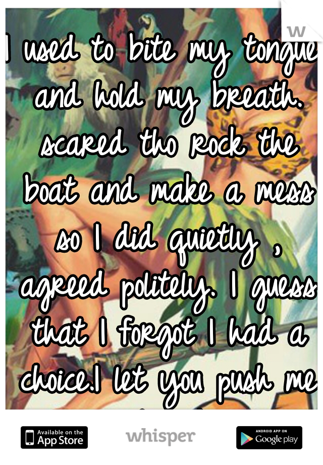 I used to bite my tongue and hold my breath. scared tho rock the boat and make a mess so I did quietly , agreed politely. I guess that I forgot I had a choice.I let you push me past the breaking point