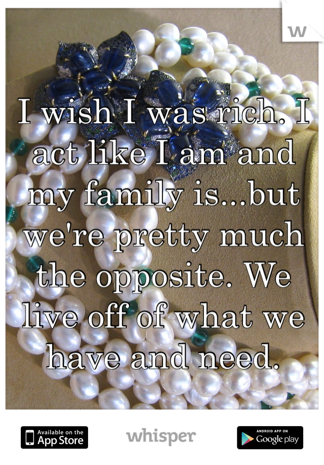 I wish I was rich. I act like I am and my family is...but we're pretty much the opposite. We live off of what we have and need. 