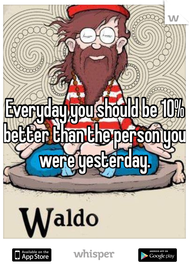 Everyday you should be 10% better than the person you were yesterday. 