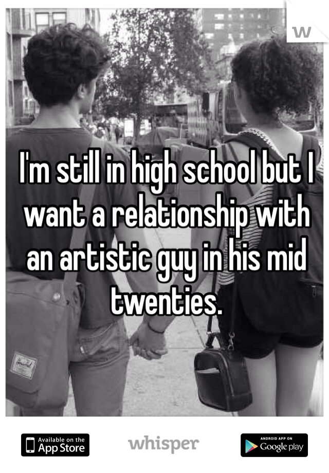 I'm still in high school but I want a relationship with an artistic guy in his mid twenties.