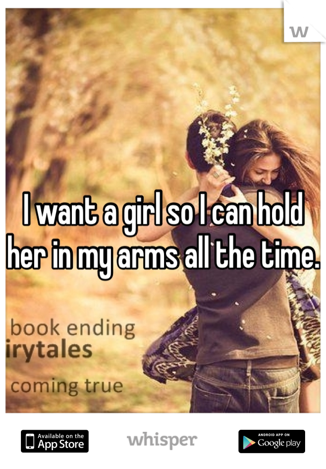 I want a girl so I can hold her in my arms all the time. 