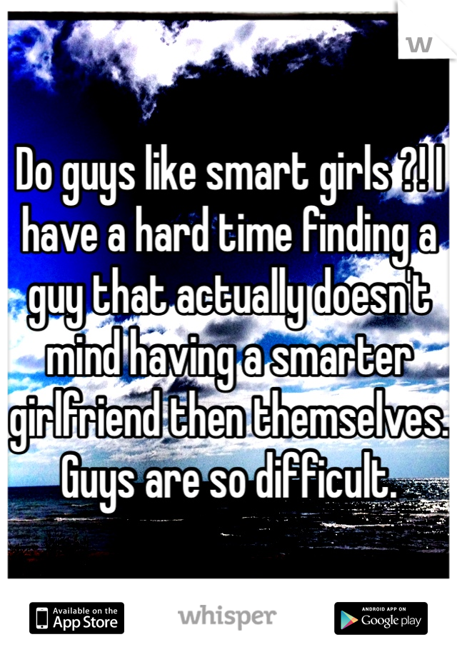 Do guys like smart girls ?! I have a hard time finding a guy that actually doesn't mind having a smarter girlfriend then themselves. Guys are so difficult. 