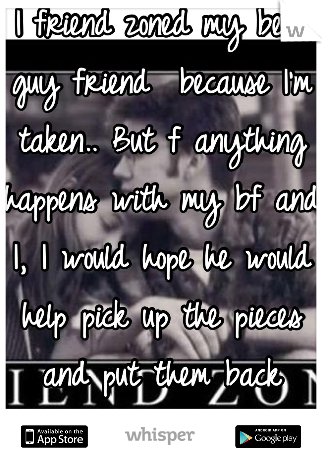 I friend zoned my best guy friend  because I'm taken.. But f anything happens with my bf and I, I would hope he would help pick up the pieces and put them back together