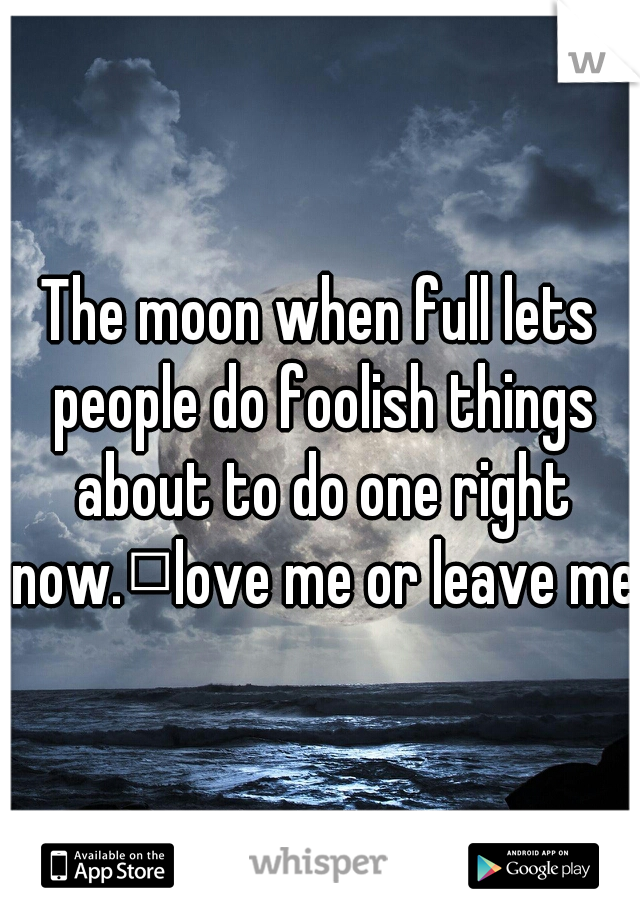 The moon when full lets people do foolish things about to do one right now.
love me or leave me 