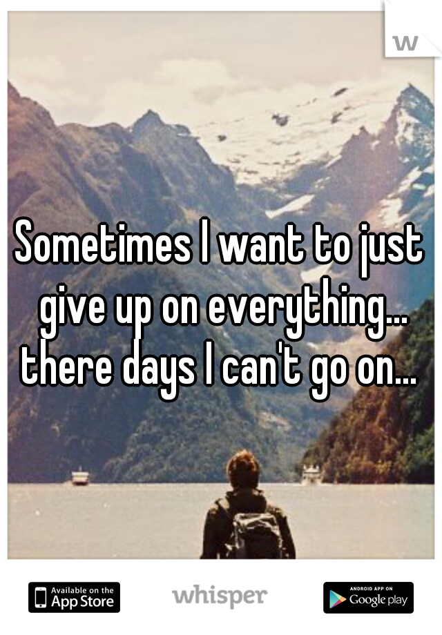 Sometimes I want to just give up on everything... there days I can't go on... 