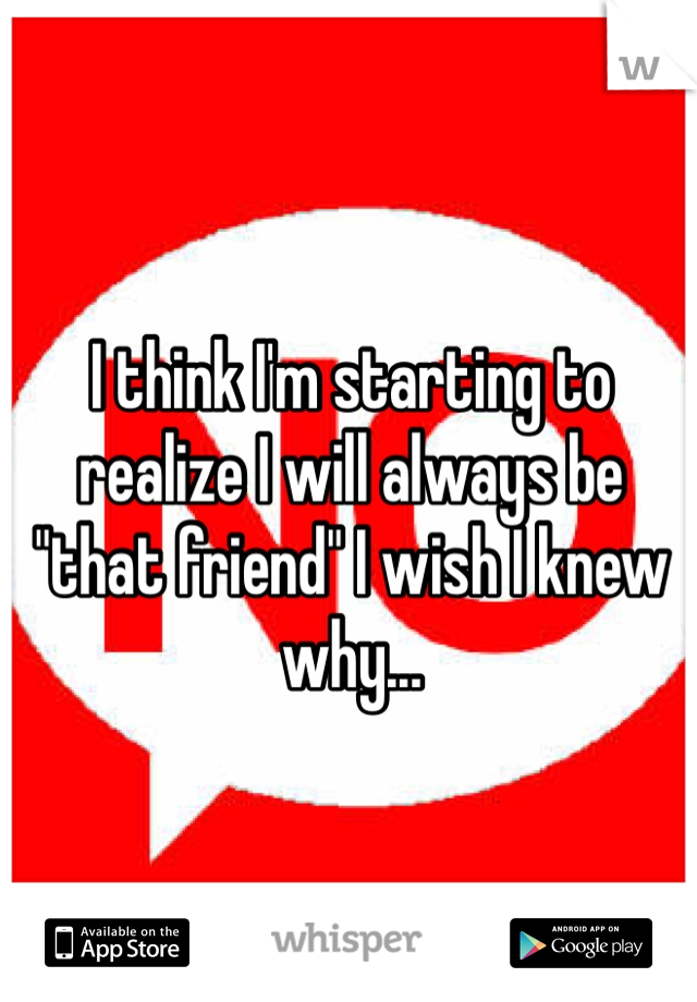 I think I'm starting to realize I will always be "that friend" I wish I knew why...  