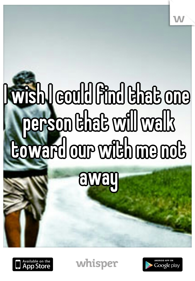 I wish I could find that one person that will walk toward our with me not away