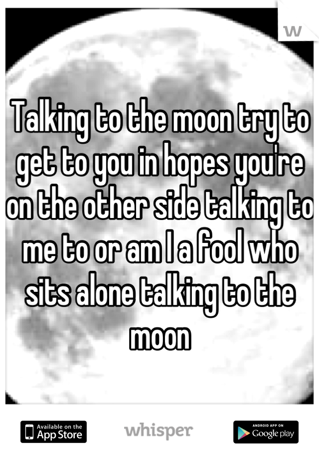 Talking to the moon try to get to you in hopes you're on the other side talking to me to or am I a fool who sits alone talking to the moon