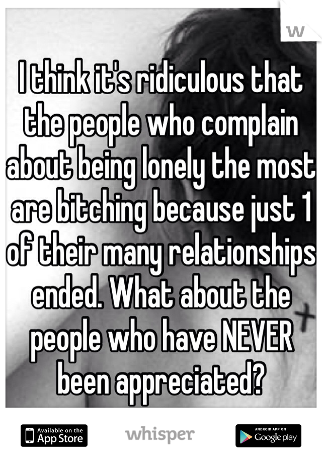 I think it's ridiculous that the people who complain about being lonely the most are bitching because just 1 of their many relationships ended. What about the people who have NEVER been appreciated?