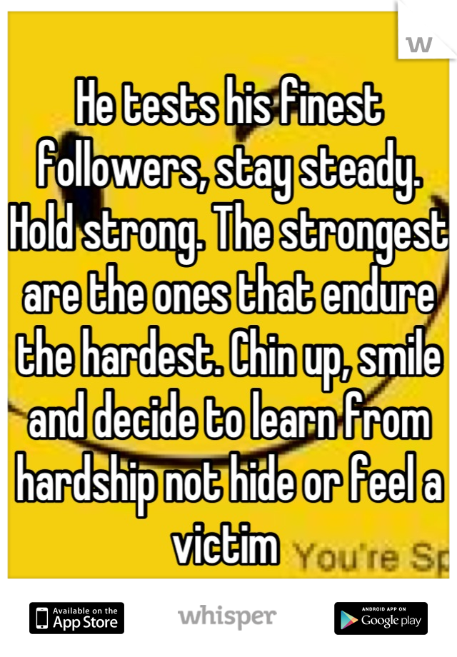 He tests his finest followers, stay steady. Hold strong. The strongest are the ones that endure the hardest. Chin up, smile and decide to learn from hardship not hide or feel a victim 