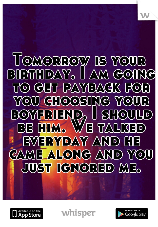 Tomorrow is your birthday. I am going to get payback for you choosing your boyfriend. I should be him. We talked everyday and he came along and you just ignored me.