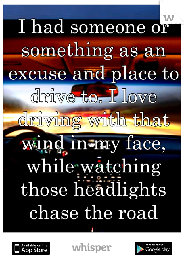 I had someone or something as an excuse and place to drive to. I love driving with that wind in my face, while watching those headlights chase the road away. 