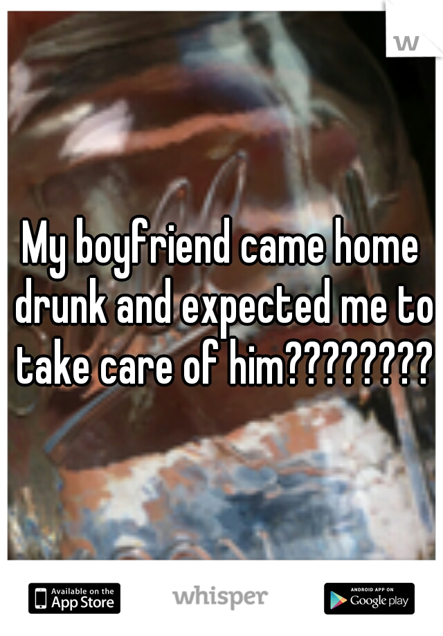 My boyfriend came home drunk and expected me to take care of him????????