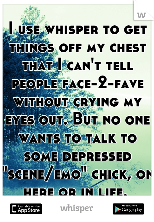 I use whisper to get things off my chest that I can't tell people face-2-fave without crying my eyes out. But no one wants to talk to some depressed "scene/emo" chick, on here or in life. 