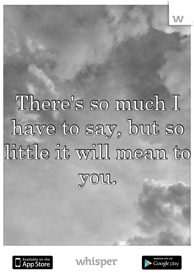 There's so much I have to say, but so little it will mean to you.