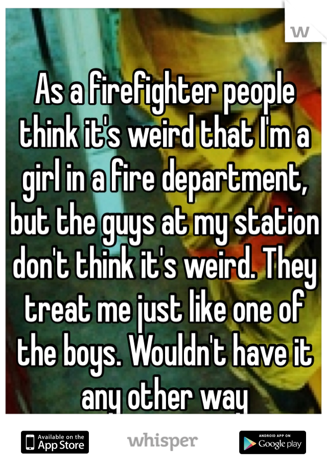 As a firefighter people think it's weird that I'm a girl in a fire department, but the guys at my station don't think it's weird. They treat me just like one of the boys. Wouldn't have it any other way