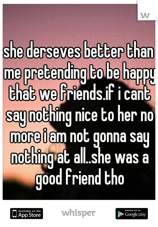 she derseves better than me pretending to be happy that we friends.if i cant say nothing nice to her no more i am not gonna say nothing at all..she was a good friend tho