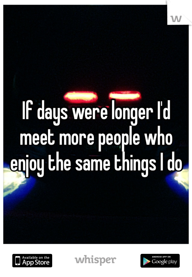 If days were longer I'd meet more people who enjoy the same things I do