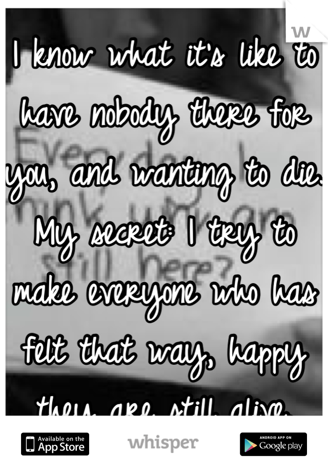 I know what it's like to have nobody there for you, and wanting to die. 
My secret: I try to make everyone who has felt that way, happy they are still alive.