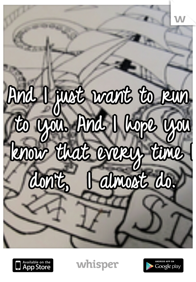 And I just want to run to you.
And I hope you know that every time I don't, 
I almost do.