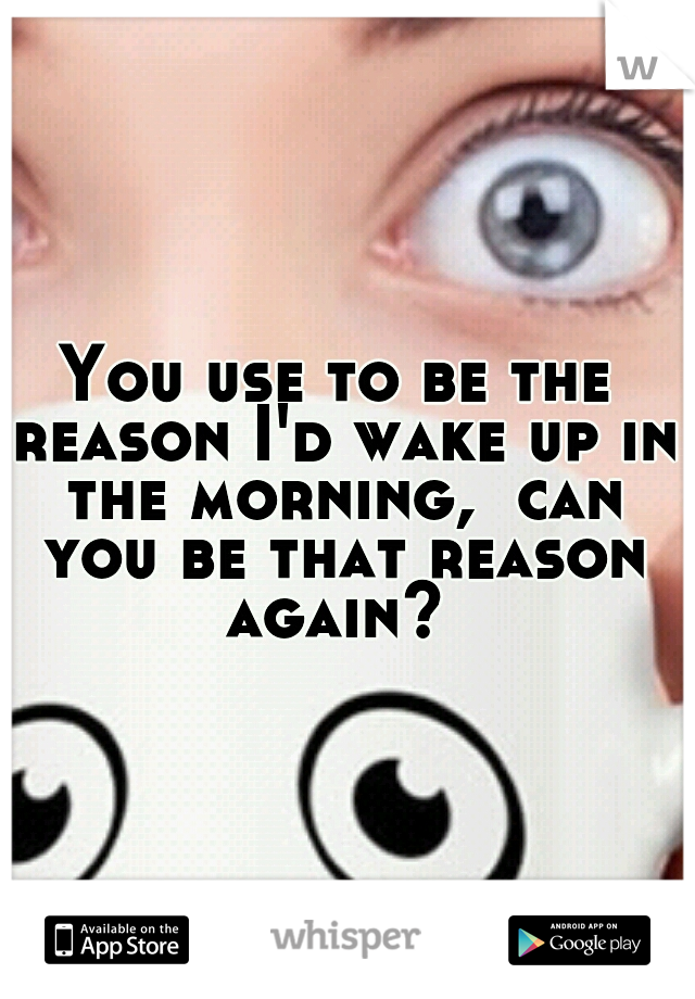 You use to be the reason I'd wake up in the morning,  can you be that reason again? 