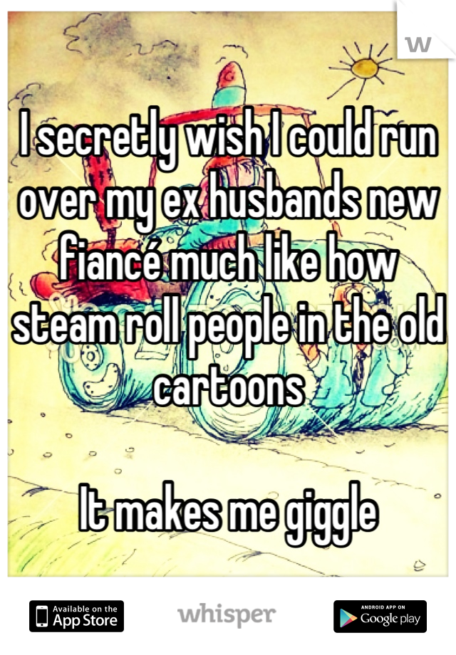 I secretly wish I could run over my ex husbands new fiancé much like how steam roll people in the old cartoons

It makes me giggle