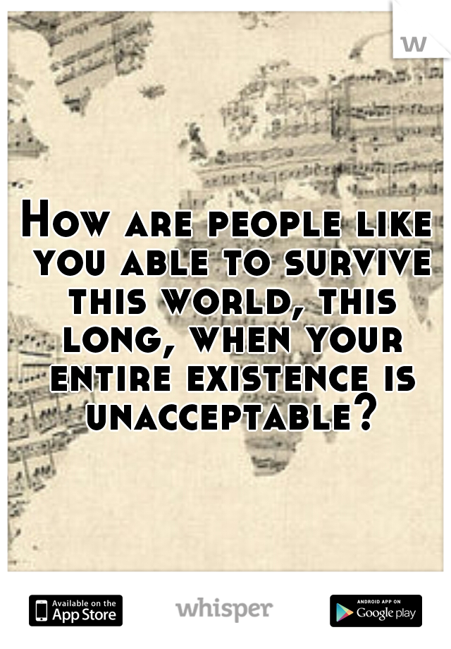 How are people like you able to survive this world, this long, when your entire existence is unacceptable?