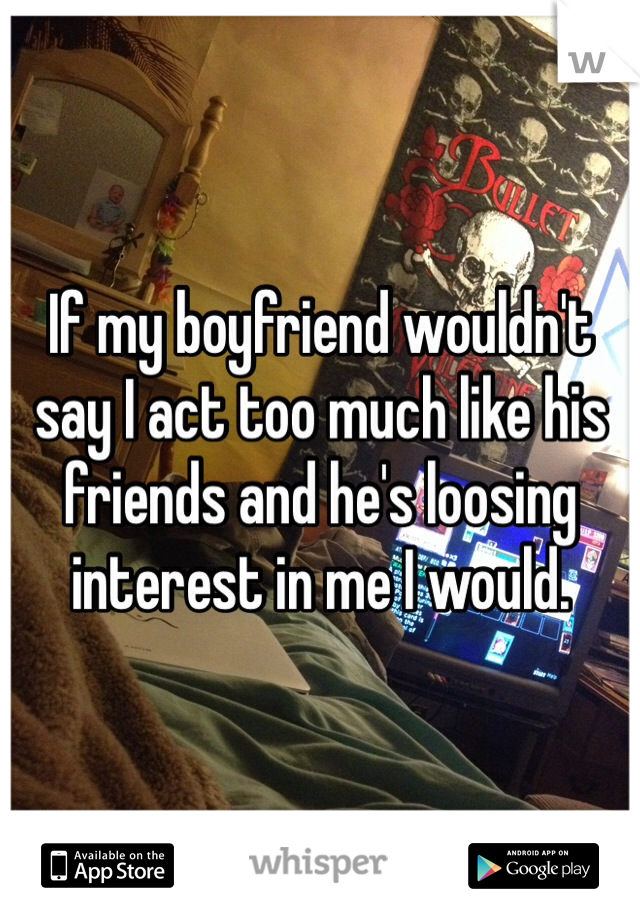 If my boyfriend wouldn't say I act too much like his friends and he's loosing interest in me I would.