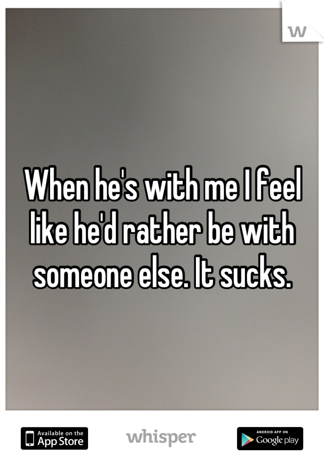 When he's with me I feel like he'd rather be with someone else. It sucks.