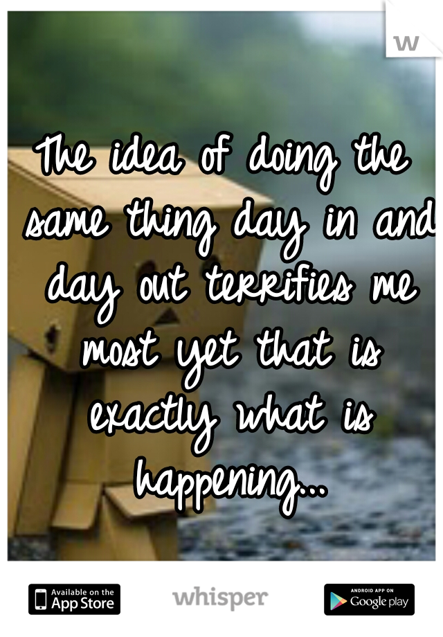 The idea of doing the same thing day in and day out terrifies me most yet that is exactly what is happening...