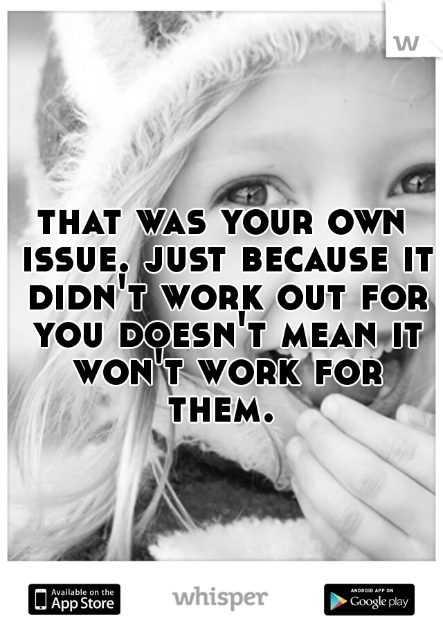 that was your own issue. just because it didn't work out for you doesn't mean it won't work for them. 