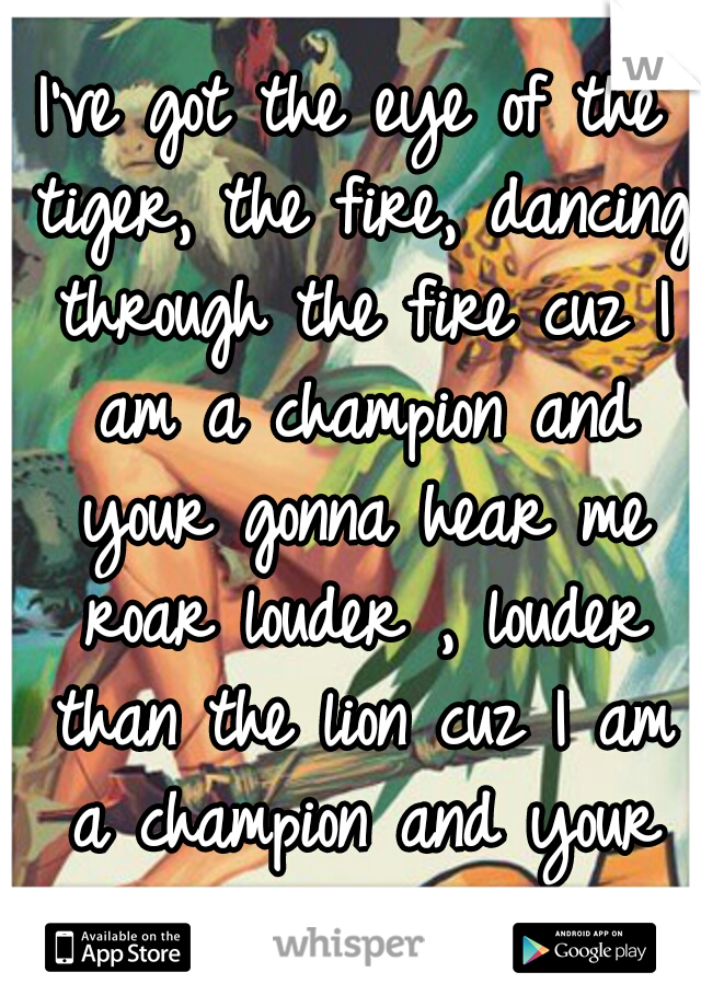 I've got the eye of the tiger, the fire, dancing through the fire cuz I am a champion and your gonna hear me roar louder , louder than the lion cuz I am a champion and your gonna hear me Roar