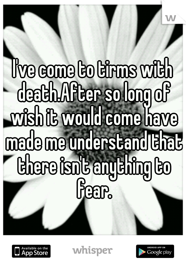 I've come to tirms with death.After so long of wish it would come have made me understand that there isn't anything to fear.