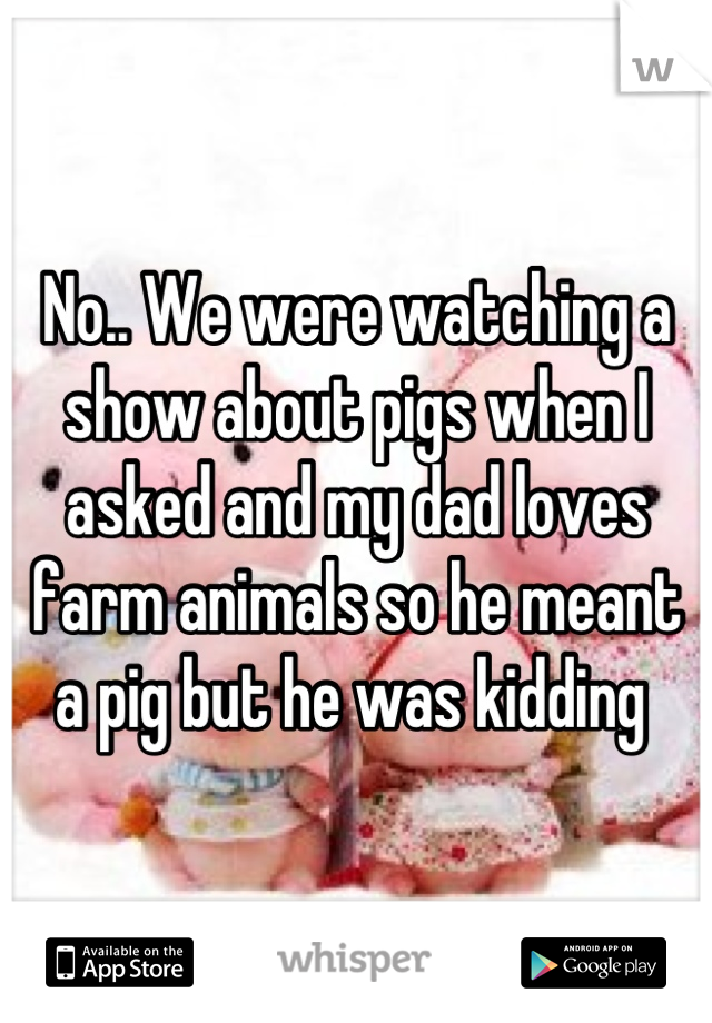 No.. We were watching a show about pigs when I asked and my dad loves farm animals so he meant a pig but he was kidding 