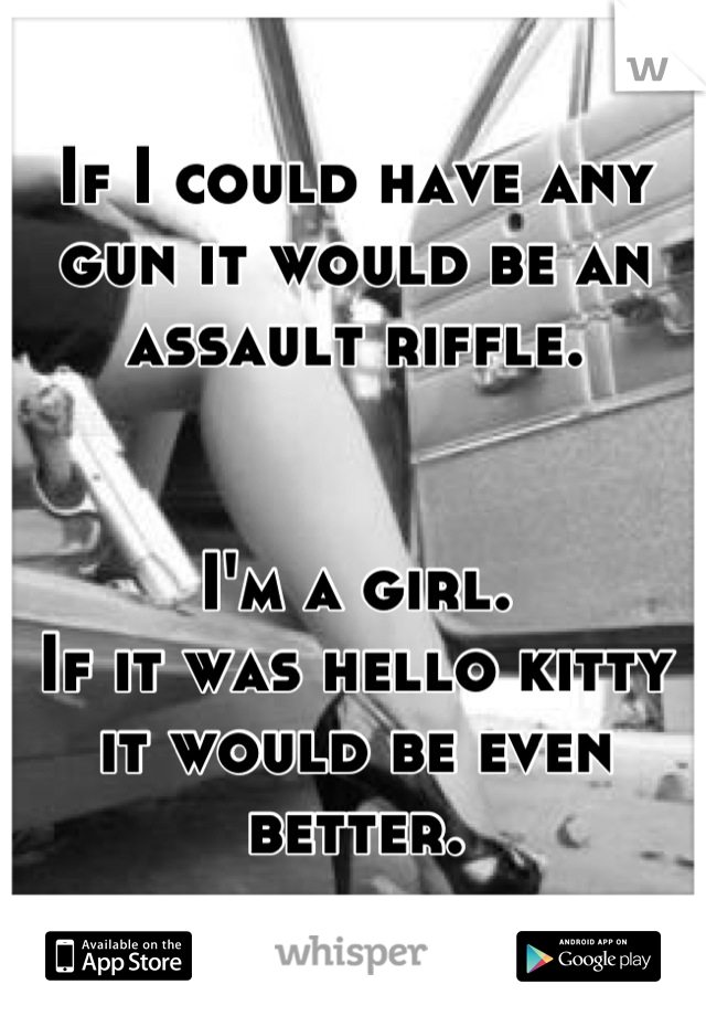 If I could have any gun it would be an assault riffle.


I'm a girl.
If it was hello kitty it would be even better.